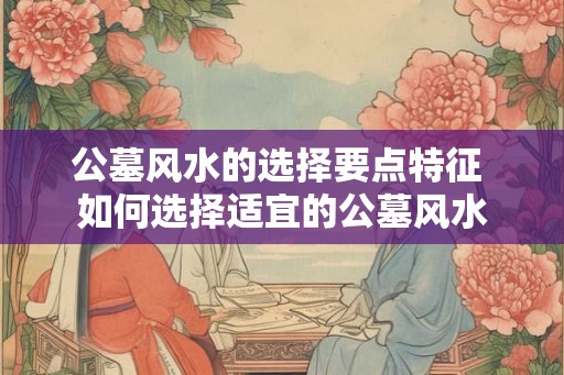 公墓风水的选择要点特征 如何选择适宜的公墓风水