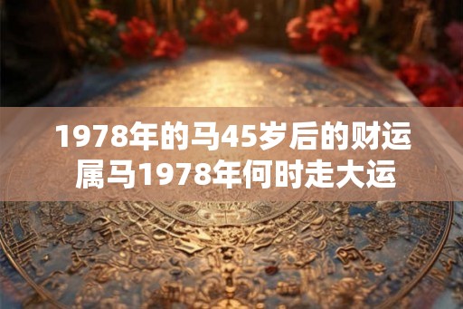 1978年的马45岁后的财运 属马1978年何时走大运 1978年的马45岁后的财运 属马1978年何时走大运