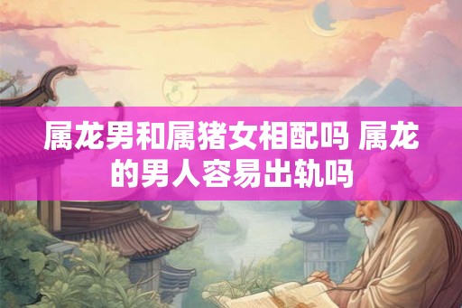 属龙男和属猪女相配吗 属龙的男人容易出轨吗