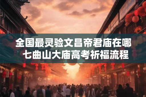 全国最灵验文昌帝君庙在哪  七曲山大庙高考祈福流程