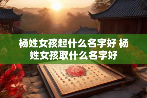 杨姓女孩起什么名字好 杨姓女孩取什么名字好