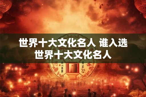 世界十大文化名人 谁入选世界十大文化名人
