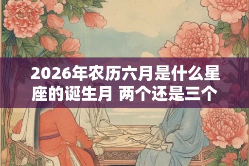 2026年农历六月是什么星座的诞生月 两个还是三个 2026年农历六月是什么星座的诞生月 两个还是三个