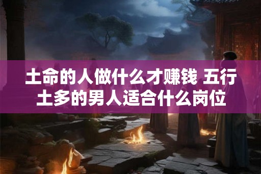 土命的人做什么才赚钱 五行土多的男人适合什么岗位 土命的人做什么才赚钱 五行土多的男人适合什么岗位