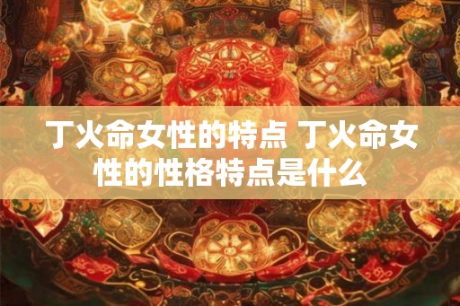 丁火命女性的特点 丁火命女性的性格特点是什么