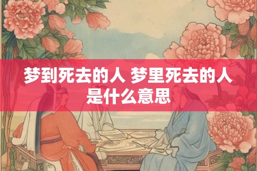 梦到死去的人 梦里死去的人是什么意思