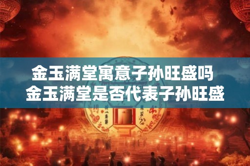 金玉满堂寓意子孙旺盛吗 金玉满堂是否代表子孙旺盛 金玉满堂寓意子孙旺盛吗 金玉满堂是否代表子孙旺盛