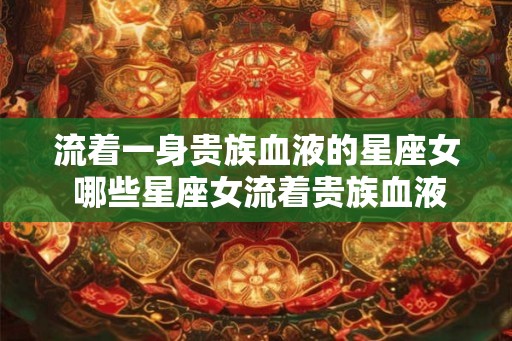 流着一身贵族血液的星座女 哪些星座女流着贵族血液