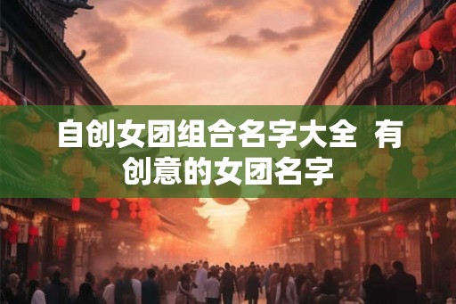 自创女团组合名字大全 有创意的女团名字 自创女团组合名字大全 有创意的女团名字