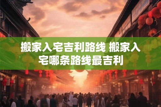 搬家入宅吉利路线 搬家入宅哪条路线最吉利