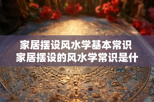 家居摆设风水学基本常识 家居摆设的风水学常识是什么 家居摆设风水学基本常识 家居摆设的风水学常识是什么