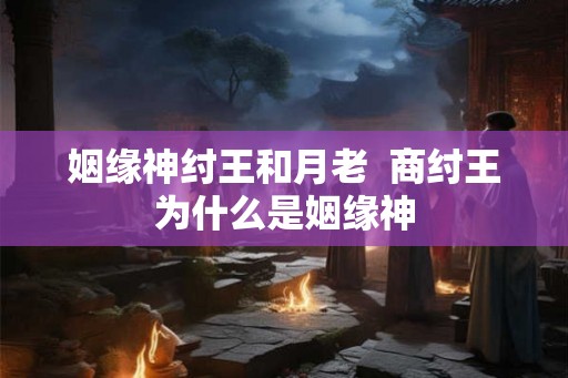 姻缘神纣王和月老 商纣王为什么是姻缘神 姻缘神纣王和月老 商纣王为什么是姻缘神