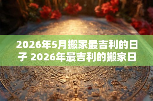2026年5月搬家最吉利的日子 2026年最吉利的搬家日是哪天