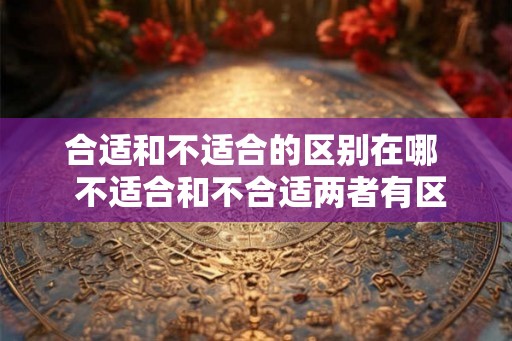 合适和不适合的区别在哪  不适合和不合适两者有区别吗
