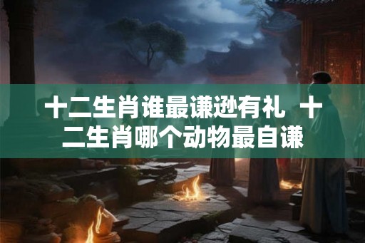 十二生肖谁最谦逊有礼  十二生肖哪个动物最自谦
