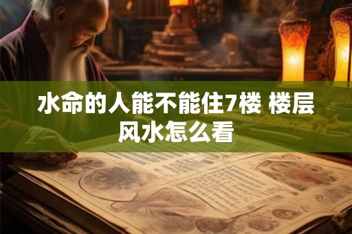 水命的人能不能住7楼 楼层风水怎么看 水命的人能不能住7楼 楼层风水怎么看
