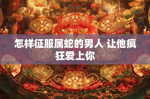 怎样征服属蛇的男人 让他疯狂爱上你