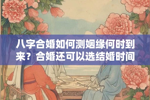 八字合婚如何测姻缘何时到来？合婚还可以选结婚时间？