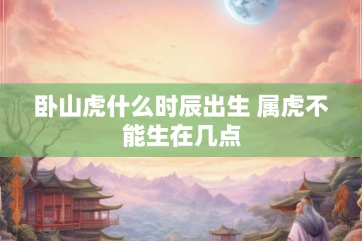 卧山虎什么时辰出生 属虎不能生在几点 卧山虎什么时辰出生 属虎不能生在几点