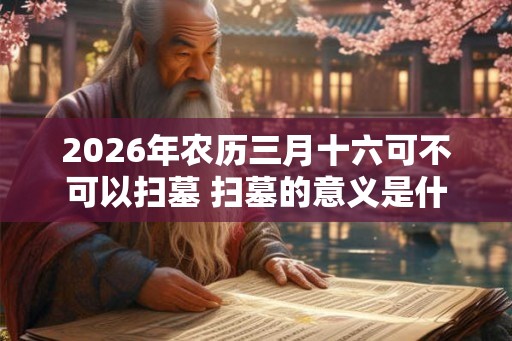 2026年农历三月十六可不可以扫墓 扫墓的意义是什么
