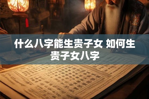 什么八字能生贵子女 如何生贵子女八字