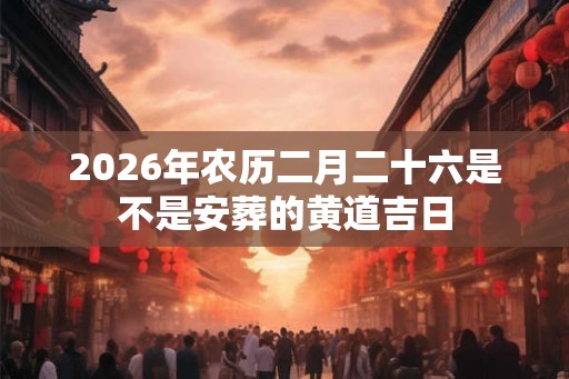 2026年农历二月二十六是不是安葬的黄道吉日 2026年农历二月二十六是不是安葬的黄道吉日