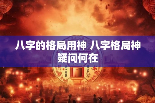 八字的格局用神 八字格局神疑问何在