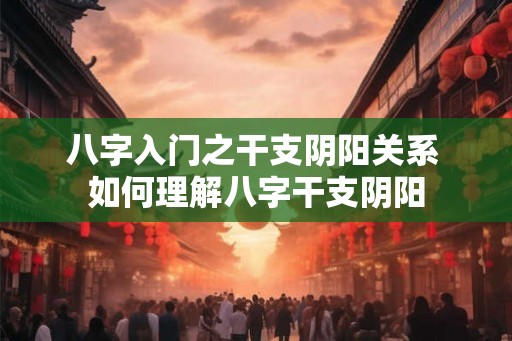 八字入门之干支阴阳关系 如何理解八字干支阴阳