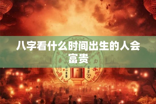 八字看什么时间出生的人会富贵 八字看什么时间出生的人会富贵