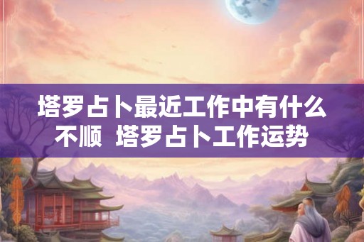 塔罗占卜最近工作中有什么不顺  塔罗占卜工作运势