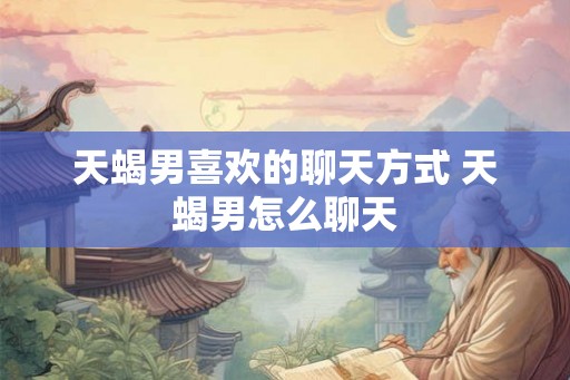 天蝎男喜欢的聊天方式 天蝎男怎么聊天