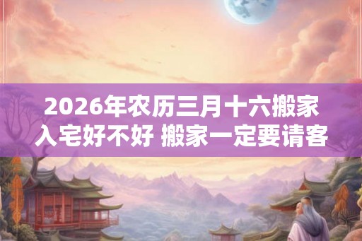 2026年农历三月十六搬家入宅好不好 搬家一定要请客吗