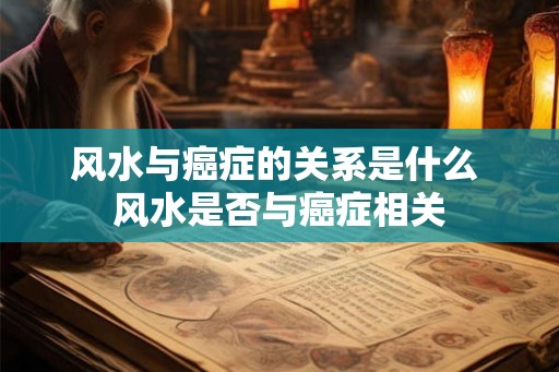 风水与癌症的关系是什么 风水是否与癌症相关 风水与癌症的关系是什么 风水是否与癌症相关