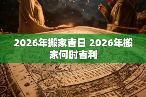 2026年搬家吉日 2026年搬家何时吉利