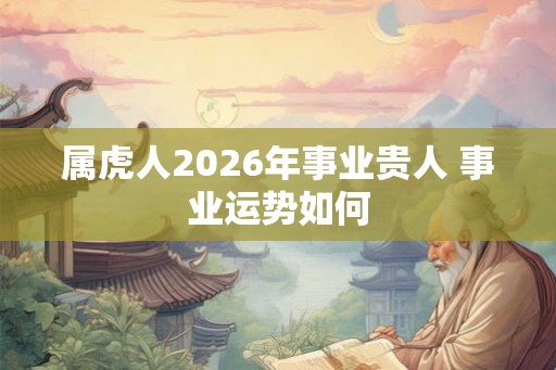 属虎人2026年事业贵人 事业运势如何 属虎人2026年事业贵人 事业运势如何