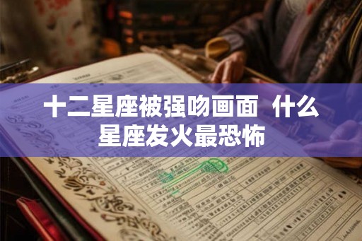 十二星座被强吻画面  什么星座发火最恐怖
