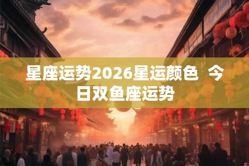 星座运势2026星运颜色  今日双鱼座运势