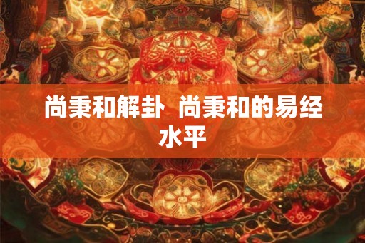 尚秉和解卦  尚秉和的易经水平