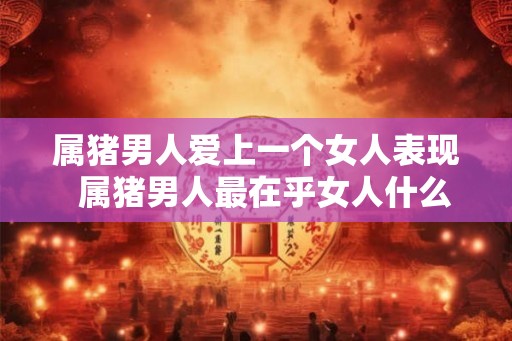 属猪男人爱上一个女人表现  属猪男人最在乎女人什么
