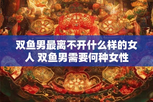 双鱼男最离不开什么样的女人 双鱼男需要何种女性 双鱼男最离不开什么样的女人 双鱼男需要何种女性