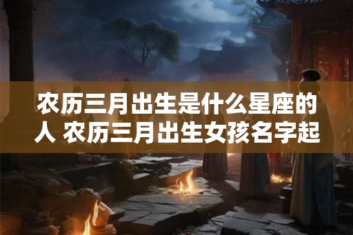 农历三月出生是什么星座的人 农历三月出生女孩名字起名
