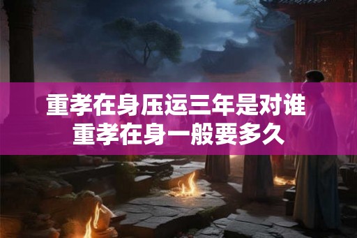 重孝在身压运三年是对谁 重孝在身一般要多久