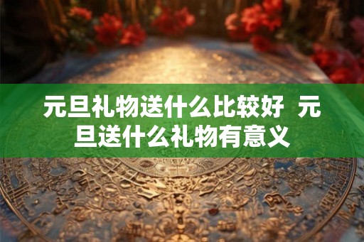 元旦礼物送什么比较好  元旦送什么礼物有意义