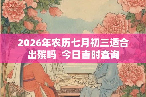 2026年农历七月初三适合出殡吗  今日吉时查询