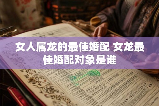 女人属龙的最佳婚配 女龙最佳婚配对象是谁