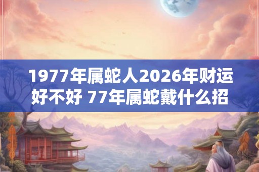 1977年属蛇人2026年财运好不好 77年属蛇戴什么招财 1977年属蛇人2026年财运好不好 77年属蛇戴什么招财
