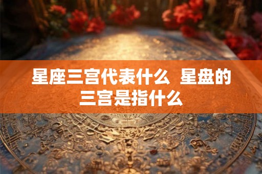 星座三宫代表什么  星盘的三宫是指什么