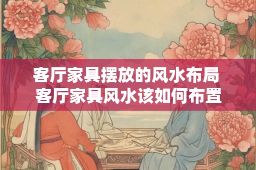 客厅家具摆放的风水布局 客厅家具风水该如何布置 客厅家具摆放的风水布局 客厅家具风水该如何布置