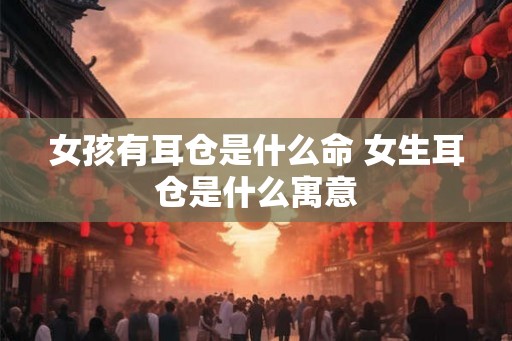 女孩有耳仓是什么命 女生耳仓是什么寓意