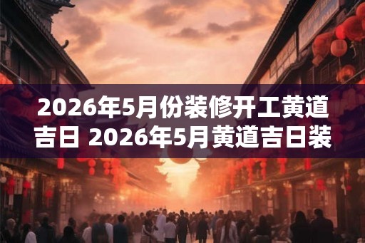 2026年5月份装修开工黄道吉日 2026年5月黄道吉日装修开工